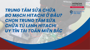 Trung tâm sửa chữa bo mạch Hitachi ở đâu? Chọn trung tâm sửa chữa tủ lạnh Hitachi uy tín tại toàn miền Bắc